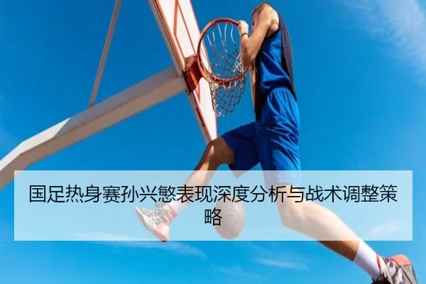 国足热身赛孙兴慜表现深度分析与战术调整策略